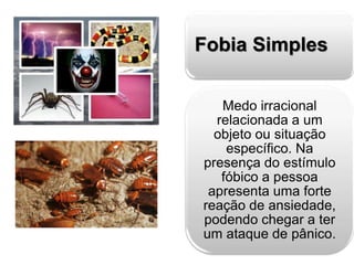 Fobia Simples 
Medo irracional 
relacionada a um 
objeto ou situação 
específico. Na 
presença do estímulo 
fóbico a pessoa 
apresenta uma forte 
reação de ansiedade, 
podendo chegar a ter 
um ataque de pânico. 
 