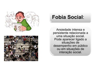 Fobia Social: 
Ansiedade intensa e 
persistente relacionada a 
uma situação social. 
Pode aparecer ligado a 
situações de 
desempenho em público 
ou em situações de 
interação social. 
 