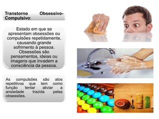 Transtorno Obsessivo- 
Compulsivo: 
Estado em que se 
apresentam obsessões ou 
compulsões repetidamente, 
causando grande 
sofrimento à pessoa. 
Obsessões são 
pensamentos, ideias ou 
imagens que invadem a 
consciência da pessoa. 
As compulsões são atos 
repetitivos que tem como 
função tentar aliviar a 
ansiedade trazida pelas 
obsessões. 
 