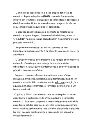O primeiro conceito básico, e a sua própria definição de
memória. Segundo Isquierdo (2002), memória é um evento
divisível em três fases: a) aquisição; b) consolidação; c) evocação
das informações. Outra forma é chama-la de aprendizado, ou
seja, só fica gravado aquilo que foi aprendido.

  O segundo conceito básico e o que trata da relação entre
memória e aprendizagem. Em suma são indivisíveis, um esta
“embutido” no outro, já que aprendizagem é a primeira fase do
processo mnemônico.

  Os próximos conceitos são muitos, contudo os mais
importantes são basicamente três: atenção, motivação e nível de
ansiedade.

  O terceiro conceito a ser tratado é o da relação entre memória
e atenção. É óbvio que uma criança desatenta pode ter
dificuldades na aquisição das informações, o que corresponde ao
primeiro evento mnemônico.

 O quarto conceito refere-se à relação entre memória e
motivação. Uma criança deprimida ou desmotivada não irá ter
uma boa atenção. Não tendo motivação, não tem: atenção, boa
aquisição de novas informações, formação de memórias e um
bom aprendizado.

 O quinto e último conceito descreve as consequências entre
ansiedade e a performance do SNC em adquirir e consolidar
memórias. Esta bem comprovado que um determinado nível de
ansiedade e salutar para que os eventos mnemônicos ocorram
com a máxima performance, mas um nível elevado de ansiedade
faz com que caia drasticamente a capacidade em adquirir e,
consolidar memórias.
 
