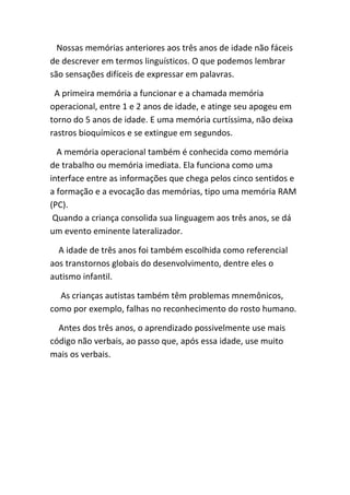 Nossas memórias anteriores aos três anos de idade não fáceis
de descrever em termos linguísticos. O que podemos lembrar
são sensações difíceis de expressar em palavras.

 A primeira memória a funcionar e a chamada memória
operacional, entre 1 e 2 anos de idade, e atinge seu apogeu em
torno do 5 anos de idade. E uma memória curtíssima, não deixa
rastros bioquímicos e se extingue em segundos.

  A memória operacional também é conhecida como memória
de trabalho ou memória imediata. Ela funciona como uma
interface entre as informações que chega pelos cinco sentidos e
a formação e a evocação das memórias, tipo uma memória RAM
(PC).
 Quando a criança consolida sua linguagem aos três anos, se dá
um evento eminente lateralizador.

  A idade de três anos foi também escolhida como referencial
aos transtornos globais do desenvolvimento, dentre eles o
autismo infantil.

  As crianças autistas também têm problemas mnemônicos,
como por exemplo, falhas no reconhecimento do rosto humano.

  Antes dos três anos, o aprendizado possivelmente use mais
código não verbais, ao passo que, após essa idade, use muito
mais os verbais.
 
