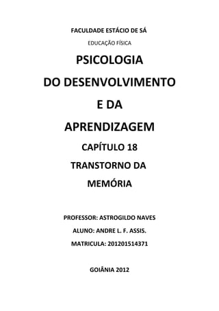 FACULDADE ESTÁCIO DE SÁ
         EDUCAÇÃO FÍSICA


     PSICOLOGIA
DO DESENVOLVIMENTO
            E DA
  APRENDIZAGEM
       CAPÍTULO 18
    TRANSTORNO DA
        MEMÓRIA


  PROFESSOR: ASTROGILDO NAVES
    ALUNO: ANDRE L. F. ASSIS.
    MATRICULA: 201201514371


         GOIÂNIA 2012
 