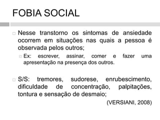 FOBIA SOCIAL
 Nesse transtorno os sintomas de ansiedade
ocorrem em situações nas quais a pessoa é
observada pelos outros;
 Ex: escrever, assinar, comer e fazer uma
apresentação na presença dos outros.
 S/S: tremores, sudorese, enrubescimento,
dificuldade de concentração, palpitações,
tontura e sensação de desmaio;
(VERSIANI, 2008)
 