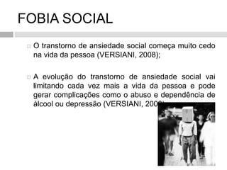 FOBIA SOCIAL
 O transtorno de ansiedade social começa muito cedo
na vida da pessoa (VERSIANI, 2008);
 A evolução do transtorno de ansiedade social vai
limitando cada vez mais a vida da pessoa e pode
gerar complicações como o abuso e dependência de
álcool ou depressão (VERSIANI, 2008).
 