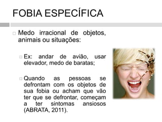 FOBIA ESPECÍFICA
 Medo irracional de objetos,
animais ou situações:
 Ex: andar de avião, usar
elevador, medo de baratas;
 Quando as pessoas se
defrontam com os objetos de
sua fobia ou acham que vão
ter que se defrontar, começam
a ter sintomas ansiosos
(ABRATA, 2011).
 