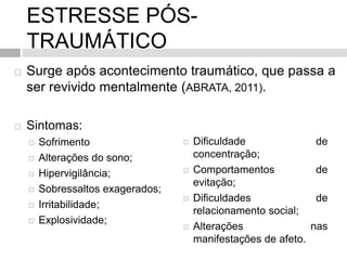 ESTRESSE PÓS-
TRAUMÁTICO
 Surge após acontecimento traumático, que passa a
ser revivido mentalmente (ABRATA, 2011).
 Sintomas:
 Sofrimento
 Alterações do sono;
 Hipervigilância;
 Sobressaltos exagerados;
 Irritabilidade;
 Explosividade;
 Dificuldade de
concentração;
 Comportamentos de
evitação;
 Dificuldades de
relacionamento social;
 Alterações nas
manifestações de afeto.
 