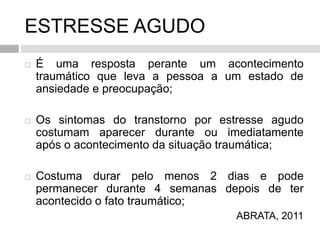 ESTRESSE AGUDO
 É uma resposta perante um acontecimento
traumático que leva a pessoa a um estado de
ansiedade e preocupação;
 Os sintomas do transtorno por estresse agudo
costumam aparecer durante ou imediatamente
após o acontecimento da situação traumática;
 Costuma durar pelo menos 2 dias e pode
permanecer durante 4 semanas depois de ter
acontecido o fato traumático;
ABRATA, 2011
 