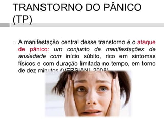 TRANSTORNO DO PÂNICO
(TP)
 A manifestação central desse transtorno é o ataque
de pânico: um conjunto de manifestações de
ansiedade com início súbito, rico em sintomas
físicos e com duração limitada no tempo, em torno
de dez minutos (VERSIANI, 2008)
 