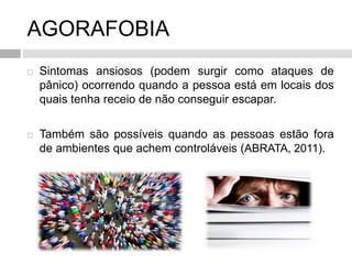 AGORAFOBIA
 Sintomas ansiosos (podem surgir como ataques de
pânico) ocorrendo quando a pessoa está em locais dos
quais tenha receio de não conseguir escapar.
 Também são possíveis quando as pessoas estão fora
de ambientes que achem controláveis (ABRATA, 2011).
 