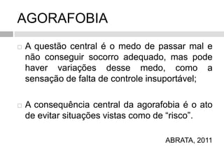 AGORAFOBIA
 A questão central é o medo de passar mal e
não conseguir socorro adequado, mas pode
haver variações desse medo, como a
sensação de falta de controle insuportável;
 A consequência central da agorafobia é o ato
de evitar situações vistas como de “risco”.
ABRATA, 2011
 