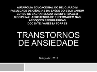 AUTARQUIA EDUCACIONAL DO BELO JARDIM
FACULDADE DE CIÊNCIAS DA SAÚDE DO BELO JARDIM
CURSO DE BACHARELADO EM ENFERMAGEM
DISCIPLINA: ASSISTÊNCIA DE ENFERMAGEM NAS
AFECÇÕES PSIQUIÁTRICAS
DOCENTE: VANESSA TORRES
TRANSTORNOS
DE ANSIEDADE
Belo jardim, 2015
 