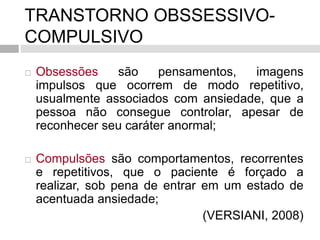 TRANSTORNO OBSSESSIVO-
COMPULSIVO
 Obsessões são pensamentos, imagens
impulsos que ocorrem de modo repetitivo,
usualmente associados com ansiedade, que a
pessoa não consegue controlar, apesar de
reconhecer seu caráter anormal;
 Compulsões são comportamentos, recorrentes
e repetitivos, que o paciente é forçado a
realizar, sob pena de entrar em um estado de
acentuada ansiedade;
(VERSIANI, 2008)
 