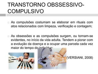 TRANSTORNO OBSSESSIVO-
COMPULSIVO
 As compulsões costumam se elaborar em rituais com
atos relacionados com limpeza, verificação e contagem;
 As obsessões e as compulsões surgem, ou tornam-se
evidentes, no início da vida adulta. Tendem a piorar com
a evolução da doença e a ocupar uma parcela cada vez
maior do tempo do indivíduo;
(VERSIANI, 2008)
 