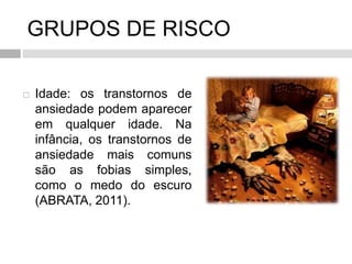 GRUPOS DE RISCO
 Idade: os transtornos de
ansiedade podem aparecer
em qualquer idade. Na
infância, os transtornos de
ansiedade mais comuns
são as fobias simples,
como o medo do escuro
(ABRATA, 2011).
 