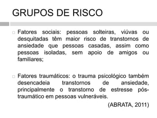 GRUPOS DE RISCO
 Fatores sociais: pessoas solteiras, viúvas ou
desquitadas têm maior risco de transtornos de
ansiedade que pessoas casadas, assim como
pessoas isoladas, sem apoio de amigos ou
familiares;
 Fatores traumáticos: o trauma psicológico também
desencadeia transtornos de ansiedade,
principalmente o transtorno de estresse pós-
traumático em pessoas vulneráveis.
(ABRATA, 2011)
 