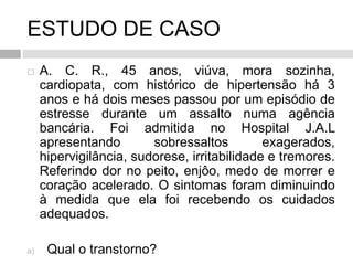 ESTUDO DE CASO
 A. C. R., 45 anos, viúva, mora sozinha,
cardiopata, com histórico de hipertensão há 3
anos e há dois meses passou por um episódio de
estresse durante um assalto numa agência
bancária. Foi admitida no Hospital J.A.L
apresentando sobressaltos exagerados,
hipervigilância, sudorese, irritabilidade e tremores.
Referindo dor no peito, enjôo, medo de morrer e
coração acelerado. O sintomas foram diminuindo
à medida que ela foi recebendo os cuidados
adequados.
a) Qual o transtorno?
 