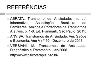 REFERÊNCIAS
 ABRATA. Transtorno de Ansiedade: manual
informativo. Associação Brasileira de
Familiares, Amigos e Portadores de Transtornos
Afetivos, p. 1-8, Ed. Planmark. São Paulo, 2011.
 ANVISA. Transtornos de Ansiedade. Ver. Saúde
e Economia, Ano V nº 10 | Dezembro de 2013.
 VERSIANI, M. Transtornos de Ansiedade:
Diagnóstico e Tratamento. Jan/2008.
 http://www.psicoterapia.psc.br/
 