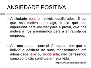 ANSIEDADE POSITIVA
 Ansiedade boa, em níveis equilibrados. É ela
que nos motiva para agir, é ela que nos
impulsiona para estudar para a prova, que nos
motiva a nos arrumarmos para a entrevista de
emprego;
 A ansiedade normal é aquela em que o
indivíduo desfruta de suas manifestações em
intensidade leve ou moderada, não perfazendo
como condição contínua em sua vida.
http://www.psicoterapia.psc.br/
 