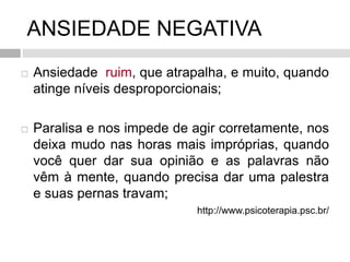 ANSIEDADE NEGATIVA
 Ansiedade ruim, que atrapalha, e muito, quando
atinge níveis desproporcionais;
 Paralisa e nos impede de agir corretamente, nos
deixa mudo nas horas mais impróprias, quando
você quer dar sua opinião e as palavras não
vêm à mente, quando precisa dar uma palestra
e suas pernas travam;
http://www.psicoterapia.psc.br/
 