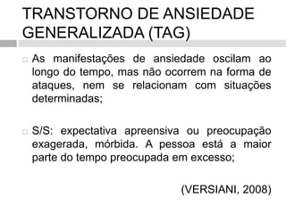 TRANSTORNO DE ANSIEDADE
GENERALIZADA (TAG)
 As manifestações de ansiedade oscilam ao
longo do tempo, mas não ocorrem na forma de
ataques, nem se relacionam com situações
determinadas;
 S/S: expectativa apreensiva ou preocupação
exagerada, mórbida. A pessoa está a maior
parte do tempo preocupada em excesso;
(VERSIANI, 2008)
 