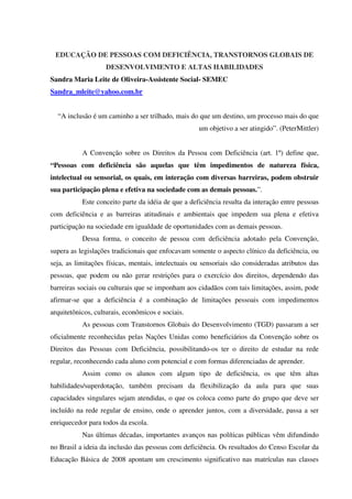 EDUCAÇÃO DE PESSOAS COM DEFICIÊNCIA, TRANSTORNOS GLOBAIS DE
DESENVOLVIMENTO E ALTAS HABILIDADES
Sandra Maria Leite de Oliveira-Assistente Social- SEMEC
Sandra_mleite@yahoo.com.br
“A inclusão é um caminho a ser trilhado, mais do que um destino, um processo mais do que
um objetivo a ser atingido”. (PeterMittler)
A Convenção sobre os Direitos da Pessoa com Deficiência (art. 1º) define que,
“Pessoas com deficiência são aquelas que têm impedimentos de natureza física,
intelectual ou sensorial, os quais, em interação com diversas barreiras, podem obstruir
sua participação plena e efetiva na sociedade com as demais pessoas.”.
Este conceito parte da idéia de que a deficiência resulta da interação entre pessoas
com deficiência e as barreiras atitudinais e ambientais que impedem sua plena e efetiva
participação na sociedade em igualdade de oportunidades com as demais pessoas.
Dessa forma, o conceito de pessoa com deficiência adotado pela Convenção,
supera as legislações tradicionais que enfocavam somente o aspecto clínico da deficiência, ou
seja, as limitações físicas, mentais, intelectuais ou sensoriais são consideradas atributos das
pessoas, que podem ou não gerar restrições para o exercício dos direitos, dependendo das
barreiras sociais ou culturais que se imponham aos cidadãos com tais limitações, assim, pode
afirmar-se que a deficiência é a combinação de limitações pessoais com impedimentos
arquitetônicos, culturais, econômicos e sociais.
As pessoas com Transtornos Globais do Desenvolvimento (TGD) passaram a ser
oficialmente reconhecidas pelas Nações Unidas como beneficiários da Convenção sobre os
Direitos das Pessoas com Deficiência, possibilitando-os ter o direito de estudar na rede
regular, reconhecendo cada aluno com potencial e com formas diferenciadas de aprender.
Assim como os alunos com algum tipo de deficiência, os que têm altas
habilidades/superdotação, também precisam da flexibilização da aula para que suas
capacidades singulares sejam atendidas, o que os coloca como parte do grupo que deve ser
incluído na rede regular de ensino, onde o aprender juntos, com a diversidade, passa a ser
enriquecedor para todos da escola.
Nas últimas décadas, importantes avanços nas políticas públicas vêm difundindo
no Brasil a ideia da inclusão das pessoas com deficiência. Os resultados do Censo Escolar da
Educação Básica de 2008 apontam um crescimento significativo nas matrículas nas classes
 