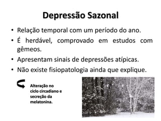 Depressão Sazonal
• Relação temporal com um período do ano.
• É herdável, comprovado em estudos com
gêmeos.
• Apresentam sinais de depressões atípicas.
• Não existe fisiopatologia ainda que explique.
Alteração no
ciclo circadiano e
secreção da
melatonina.
 
