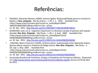 Referências:
• VALENCA, Alexandre Martins; NARDI, Antonio Egidio. Responsabilidade penal no transtorno
bipolar. J. bras. psiquiatr., Rio de Janeiro , v. 59, n. 1, 2010 . Available from
<http://www.scielo.br/scielo.php?script=sci_arttext&pid=S0047-
20852010000100013&lng=en&nrm=iso>. access
on 02 Apr. 2015. http://dx.doi.org/10.1590/S0047-20852010000100013.
• SCHNEIDER, Júlia J et al . Cognitive impairment in a Brazilian sample of patients with bipolar
disorder. Rev. Bras. Psiquiatr., São Paulo , v. 30, n. 3, Sept. 2008 . Available from
<http://www.scielo.br/scielo.php?script=sci_arttext&pid=S1516-
44462008000300006&lng=en&nrm=iso>. access
on 02 Apr. 2015. http://dx.doi.org/10.1590/S1516-44462008000300006
• JURUENA, Mario Francisco; CLEARE, Anthony James. Superposição entre depressão atípica,
doença afetiva sazonal e síndrome da fadiga crônica. Rev. Bras. Psiquiatr., São Paulo , v.
29, supl. 1, May 2007 . Available from
<http://www.scielo.br/scielo.php?script=sci_arttext&pid=S1516-
44462007000500005&lng=en&nrm=iso>. access
on 02 Apr. 2015. http://dx.doi.org/10.1590/S1516-44462007000500005.
• Associação Brasileira de Familiares, Amigos e Portadores de Transtornos Afetivos. Disponível
em: http://www.abrata.org.br/new/oqueE/transtornoBipolar.aspx#1 Acesso em 02 de abril
de 2013.
 