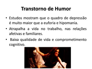Transtorno de Humor
• Estudos mostram que o quadro de depressão
é muito maior que a euforia e hipomania.
• Atrapalha a vida no trabalho, nas relações
afetivas e familiares.
• Baixa qualidade de vida e comprometimento
cognitivo.
 