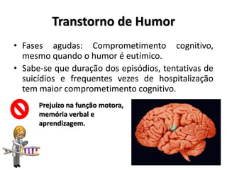 Transtorno de Humor
• Fases agudas: Comprometimento cognitivo,
mesmo quando o humor é eutímico.
• Sabe-se que duração dos episódios, tentativas de
suicídios e frequentes vezes de hospitalização
tem maior comprometimento cognitivo.
Prejuízo na função motora,
memória verbal e
aprendizagem.
 