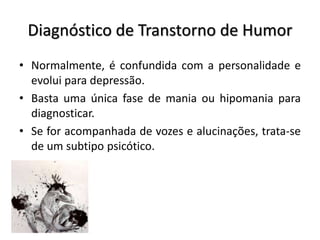 Diagnóstico de Transtorno de Humor
• Normalmente, é confundida com a personalidade e
evolui para depressão.
• Basta uma única fase de mania ou hipomania para
diagnosticar.
• Se for acompanhada de vozes e alucinações, trata-se
de um subtipo psicótico.
 