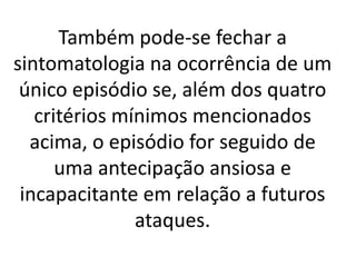 Também pode-se fechar a 
sintomatologia na ocorrência de um 
único episódio se, além dos quatro 
critérios mínimos mencionados 
acima, o episódio for seguido de 
uma antecipação ansiosa e 
incapacitante em relação a futuros 
ataques. 
 