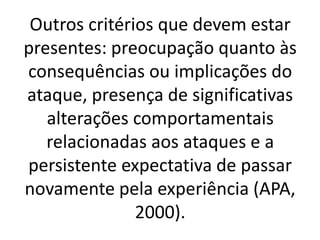 Outros critérios que devem estar 
presentes: preocupação quanto às 
consequências ou implicações do 
ataque, presença de significativas 
alterações comportamentais 
relacionadas aos ataques e a 
persistente expectativa de passar 
novamente pela experiência (APA, 
2000). 

