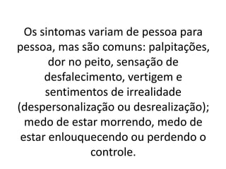 Os sintomas variam de pessoa para 
pessoa, mas são comuns: palpitações, 
dor no peito, sensação de 
desfalecimento, vertigem e 
sentimentos de irrealidade 
(despersonalização ou desrealização); 
medo de estar morrendo, medo de 
estar enlouquecendo ou perdendo o 
controle. 
 