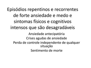 Episódios repentinos e recorrentes 
de forte ansiedade e medo e 
sintomas físicos e cognitivos 
intensos que são desagradáveis 
Ansiedade antecipatória 
Crises agudas de ansiedade 
Perda de controle independente de qualquer 
situação 
Sentimento de morte 
 