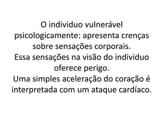 O individuo vulnerável 
psicologicamente: apresenta crenças 
sobre sensações corporais. 
Essa sensações na visão do individuo 
oferece perigo. 
Uma simples aceleração do coração é 
interpretada com um ataque cardíaco. 
 