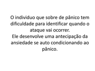 O individuo que sobre de pânico tem 
dificuldade para identificar quando o 
ataque vai ocorrer. 
Ele desenvolve uma antecipação da 
ansiedade se auto condicionando ao 
pânico. 
 