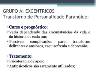 GRUPO A: EXCENTRICOS
Transtorno de Personalidade Paranóide:
• Curso e prognóstico:Curso e prognóstico:
Varia dependendo das circunstancias da vida e
da historia de cada um;
Possíveis complicações para: transtorno
delirantes e ansiosos, esquizofrenia e depressão.
• Tratamento:Tratamento:
Psicoterapia de apoio
Antipsicóticos são raramente utilizados;
 