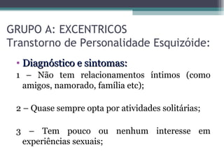 GRUPO A: EXCENTRICOS
Transtorno de Personalidade Esquizóide:
• Diagnóstico e sintomas:Diagnóstico e sintomas:
1 – Não tem relacionamentos íntimos (como
amigos, namorado, família etc);
2 – Quase sempre opta por atividades solitárias;
3 – Tem pouco ou nenhum interesse em
experiências sexuais;
 