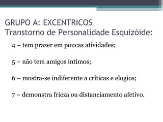 GRUPO A: EXCENTRICOS
Transtorno de Personalidade Esquizóide:
4 – tem prazer em poucas atividades;
5 – não tem amigos íntimos;
6 – mostra-se indiferente a críticas e elogios;
7 – demonstra frieza ou distanciamento afetivo.
 