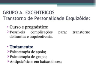 GRUPO A: EXCENTRICOS
Transtorno de Personalidade Esquizóide:
• Curso e prognóstico:Curso e prognóstico:
Possíveis complicações para: transtorno
delirantes e esquizofrenia.
• Tratamento:Tratamento:
Psicoterapia de apoio;
Psicoterapia de grupo;
Antipsicóticos em baixas doses;
 