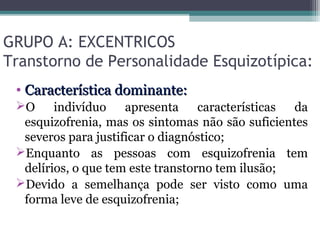 GRUPO A: EXCENTRICOS
Transtorno de Personalidade Esquizotípica:
• Característica dominante:Característica dominante:
O indivíduo apresenta características da
esquizofrenia, mas os sintomas não são suficientes
severos para justificar o diagnóstico;
Enquanto as pessoas com esquizofrenia tem
delírios, o que tem este transtorno tem ilusão;
Devido a semelhança pode ser visto como uma
forma leve de esquizofrenia;
 
