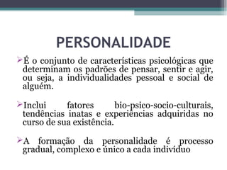 PERSONALIDADE
É o conjunto de características psicológicas que
determinam os padrões de pensar, sentir e agir,
ou seja, a individualidades pessoal e social de
alguém.
Inclui fatores bio-psico-socio-culturais,
tendências inatas e experiências adquiridas no
curso de sua existência.
A formação da personalidade é processo
gradual, complexo e único a cada indivíduo
 