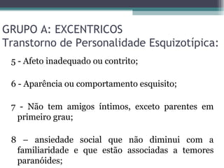 GRUPO A: EXCENTRICOS
Transtorno de Personalidade Esquizotípica:
5 - Afeto inadequado ou contrito;
6 - Aparência ou comportamento esquisito;
7 - Não tem amigos íntimos, exceto parentes em
primeiro grau;
8 – ansiedade social que não diminui com a
familiaridade e que estão associadas a temores
paranóides;
 