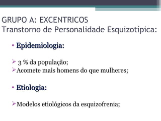 GRUPO A: EXCENTRICOS
Transtorno de Personalidade Esquizotípica:
• Epidemiologia:Epidemiologia:
 3 % da população;
Acomete mais homens do que mulheres;
• Etiologia:Etiologia:
Modelos etiológicos da esquizofrenia;
 