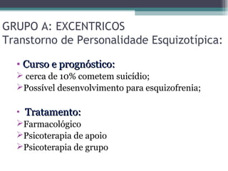 GRUPO A: EXCENTRICOS
Transtorno de Personalidade Esquizotípica:
• Curso e prognóstico:Curso e prognóstico:
 cerca de 10% cometem suicídio;
Possível desenvolvimento para esquizofrenia;
• Tratamento:Tratamento:
Farmacológico
Psicoterapia de apoio
Psicoterapia de grupo
 