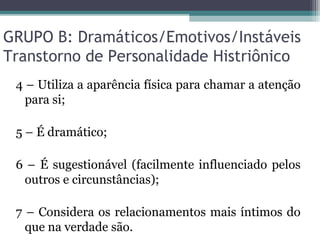 GRUPO B: Dramáticos/Emotivos/Instáveis
Transtorno de Personalidade Histriônico
4 – Utiliza a aparência física para chamar a atenção
para si;
5 – É dramático;
6 – É sugestionável (facilmente influenciado pelos
outros e circunstâncias);
7 – Considera os relacionamentos mais íntimos do
que na verdade são.
 