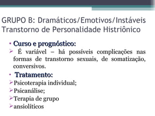 GRUPO B: Dramáticos/Emotivos/Instáveis
Transtorno de Personalidade Histriônico
• Curso e prognóstico:Curso e prognóstico:
 É variável – há possíveis complicações nas
formas de transtorno sexuais, de somatização,
conversivos.
• Tratamento:Tratamento:
Psicoterapia individual;
Psicanálise;
Terapia de grupo
ansiolíticos
 