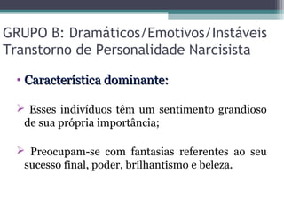 GRUPO B: Dramáticos/Emotivos/Instáveis
Transtorno de Personalidade Narcisista
• Característica dominante:Característica dominante:
 Esses indivíduos têm um sentimento grandioso
de sua própria importância;
 Preocupam-se com fantasias referentes ao seu
sucesso final, poder, brilhantismo e beleza.
 