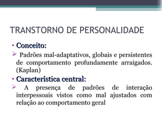 TRANSTORNO DE PERSONALIDADE
• Conceito:Conceito:
 Padrões mal-adaptativos, globais e persistentes
de comportamento profundamente arraigados.
(Kaplan)
• Característica central:Característica central:
 A presença de padrões de interação
interpessoais vistos como mal ajustados com
relação ao comportamento geral
 