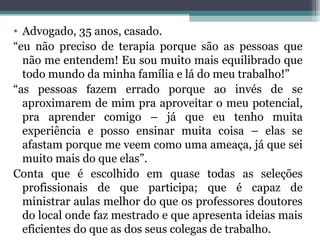 • Advogado, 35 anos, casado.
“eu não preciso de terapia porque são as pessoas que
não me entendem! Eu sou muito mais equilibrado que
todo mundo da minha família e lá do meu trabalho!”
“as pessoas fazem errado porque ao invés de se
aproximarem de mim pra aproveitar o meu potencial,
pra aprender comigo – já que eu tenho muita
experiência e posso ensinar muita coisa – elas se
afastam porque me veem como uma ameaça, já que sei
muito mais do que elas”.
Conta que é escolhido em quase todas as seleções
profissionais de que participa; que é capaz de
ministrar aulas melhor do que os professores doutores
do local onde faz mestrado e que apresenta ideias mais
eficientes do que as dos seus colegas de trabalho.
 